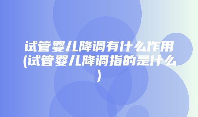 试管婴儿降调有什么作用(试管婴儿降调指的是什么)