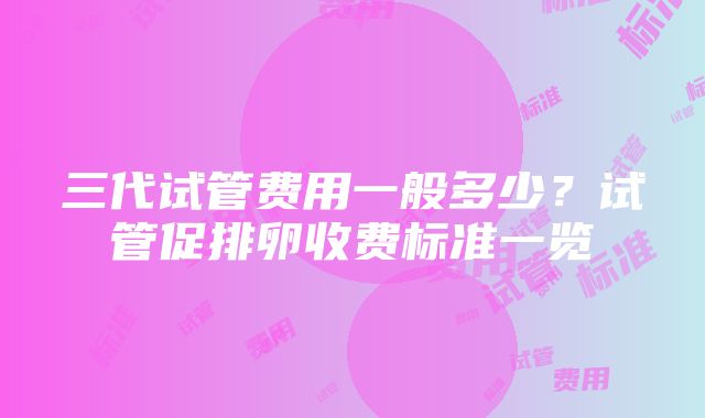 三代试管费用一般多少？试管促排卵收费标准一览