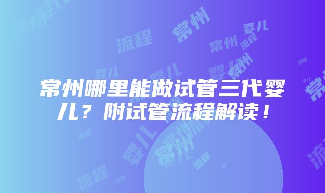 常州哪里能做试管三代婴儿？附试管流程解读！