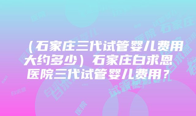 （石家庄三代试管婴儿费用大约多少）石家庄白求恩医院三代试管婴儿费用？