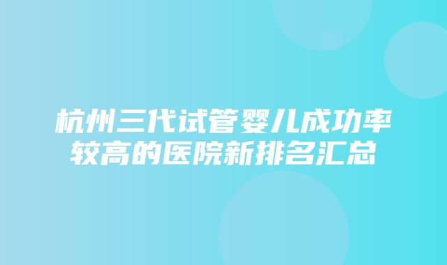 杭州三代试管婴儿成功率较高的医院新排名汇总