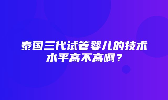 泰国三代试管婴儿的技术水平高不高啊？