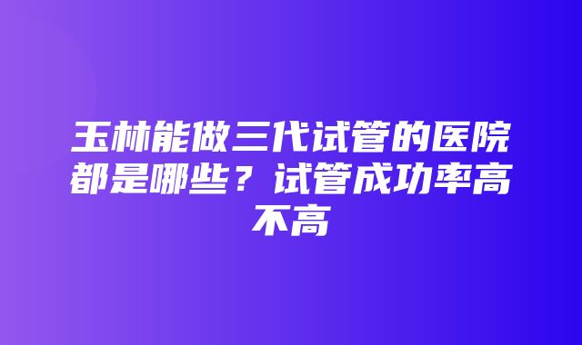 玉林能做三代试管的医院都是哪些？试管成功率高不高