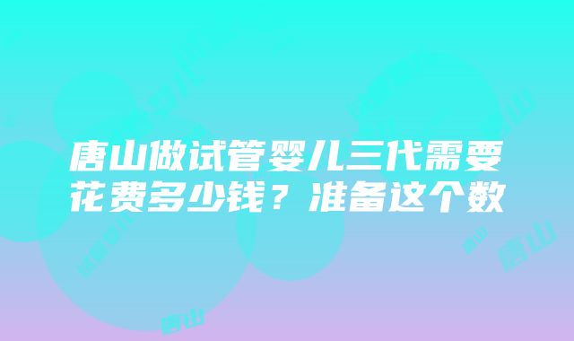 唐山做试管婴儿三代需要花费多少钱？准备这个数