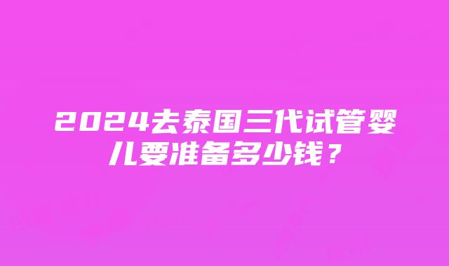 2024去泰国三代试管婴儿要准备多少钱？