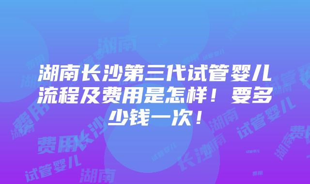 湖南长沙第三代试管婴儿流程及费用是怎样！要多少钱一次！