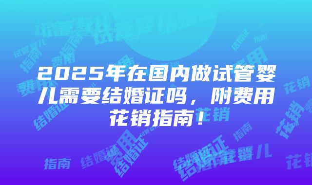 2025年在国内做试管婴儿需要结婚证吗，附费用花销指南！