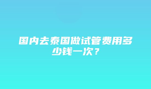 国内去泰国做试管费用多少钱一次？