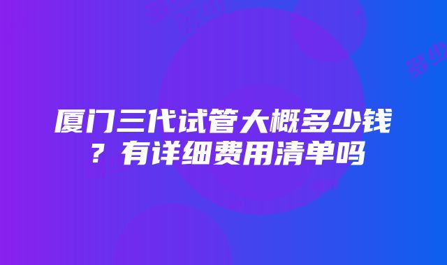 厦门三代试管大概多少钱？有详细费用清单吗