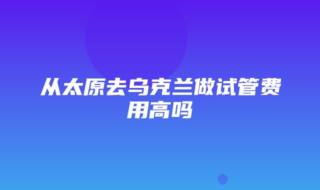 从太原去乌克兰做试管费用高吗