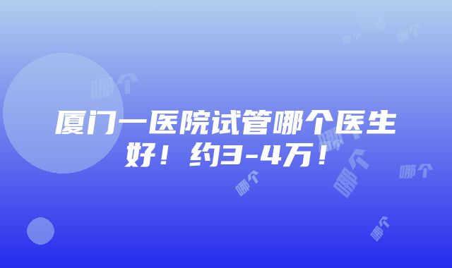 厦门一医院试管哪个医生好！约3-4万！