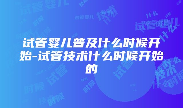 试管婴儿普及什么时候开始-试管技术什么时候开始的