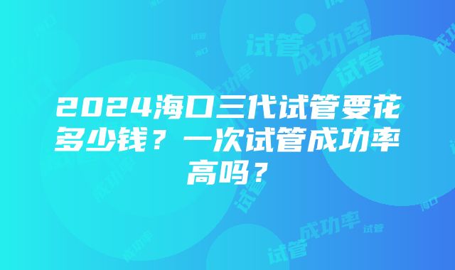 2024海口三代试管要花多少钱？一次试管成功率高吗？