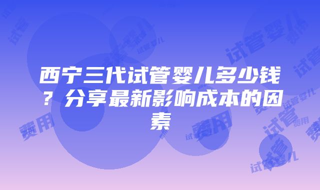 西宁三代试管婴儿多少钱？分享最新影响成本的因素