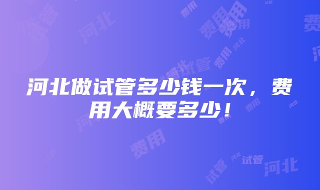 河北做试管多少钱一次，费用大概要多少！