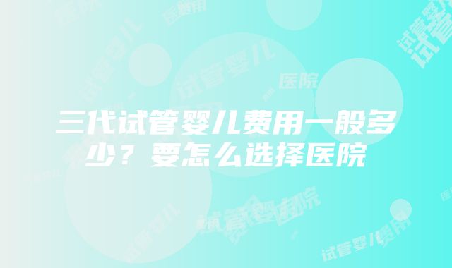 三代试管婴儿费用一般多少？要怎么选择医院