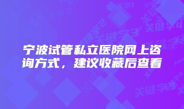 宁波试管私立医院网上咨询方式，建议收藏后查看