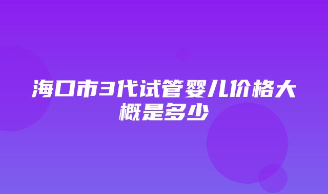 海口市3代试管婴儿价格大概是多少