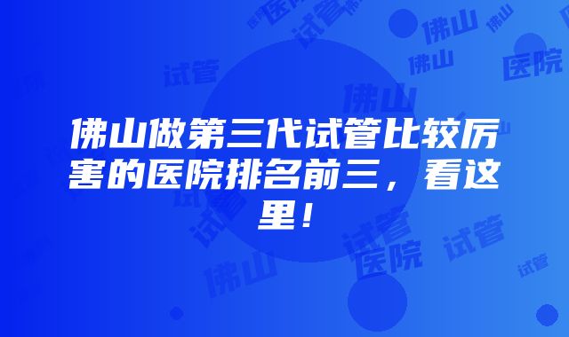 佛山做第三代试管比较厉害的医院排名前三，看这里！