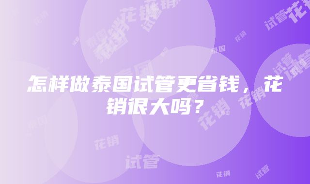 怎样做泰国试管更省钱，花销很大吗？