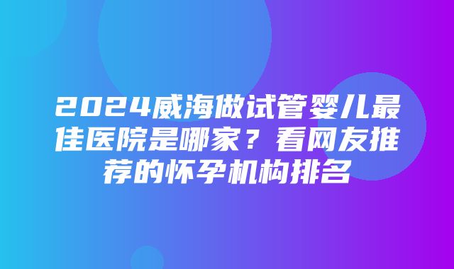 2024威海做试管婴儿最佳医院是哪家？看网友推荐的怀孕机构排名