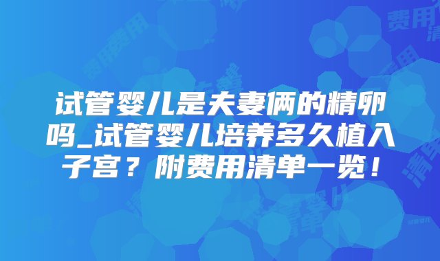 试管婴儿是夫妻俩的精卵吗_试管婴儿培养多久植入子宫？附费用清单一览！