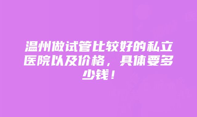 温州做试管比较好的私立医院以及价格，具体要多少钱！