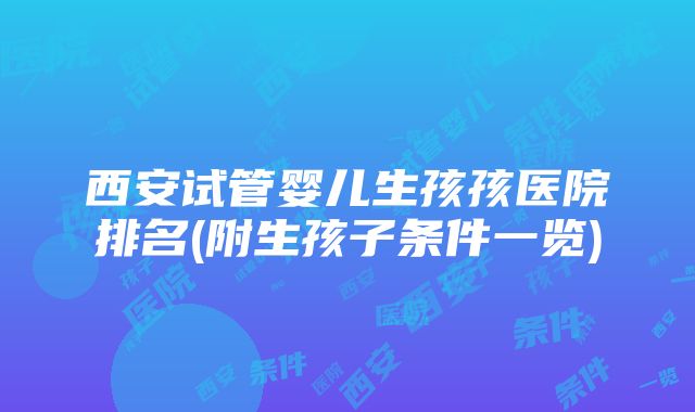 西安试管婴儿生孩孩医院排名(附生孩子条件一览)