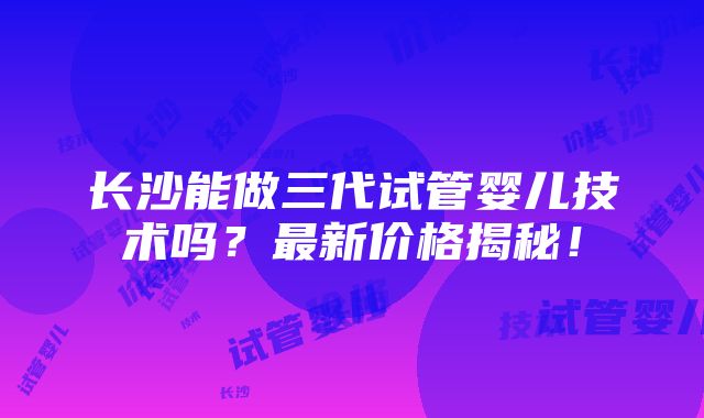 长沙能做三代试管婴儿技术吗？最新价格揭秘！