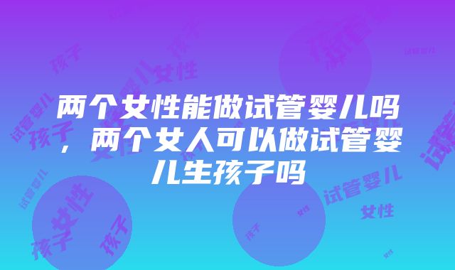 两个女性能做试管婴儿吗，两个女人可以做试管婴儿生孩子吗