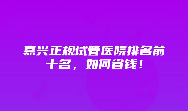 嘉兴正规试管医院排名前十名，如何省钱！