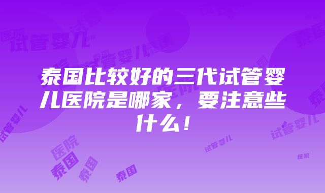 泰国比较好的三代试管婴儿医院是哪家，要注意些什么！