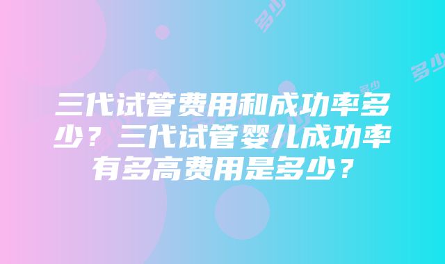 三代试管费用和成功率多少？三代试管婴儿成功率有多高费用是多少？