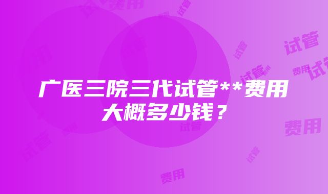 广医三院三代试管**费用大概多少钱？