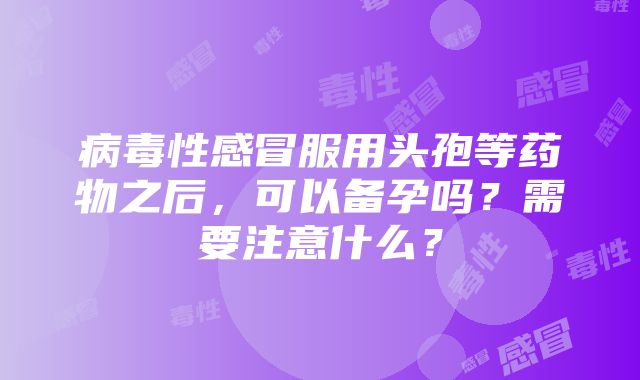 病毒性感冒服用头孢等药物之后，可以备孕吗？需要注意什么？