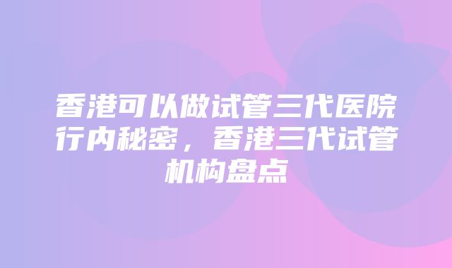 香港可以做试管三代医院行内秘密，香港三代试管机构盘点