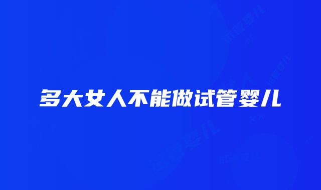 多大女人不能做试管婴儿