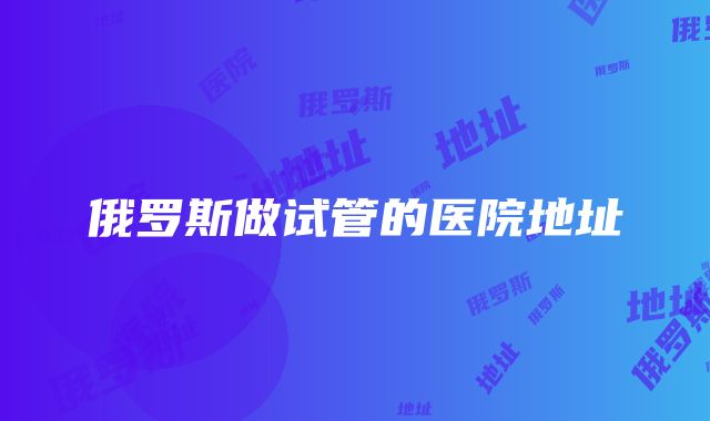 俄罗斯做试管的医院地址