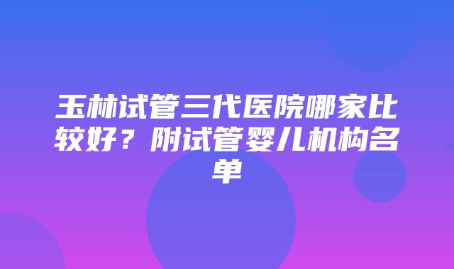 玉林试管三代医院哪家比较好？附试管婴儿机构名单