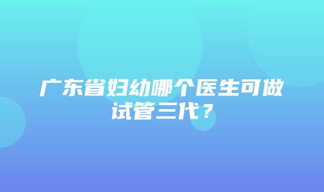 广东省妇幼哪个医生可做试管三代？