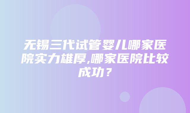 无锡三代试管婴儿哪家医院实力雄厚,哪家医院比较成功？