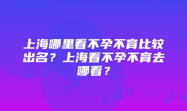 上海哪里看不孕不育比较出名？上海看不孕不育去哪看？