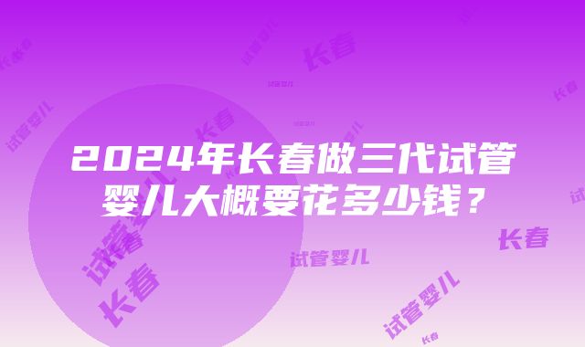 2024年长春做三代试管婴儿大概要花多少钱？