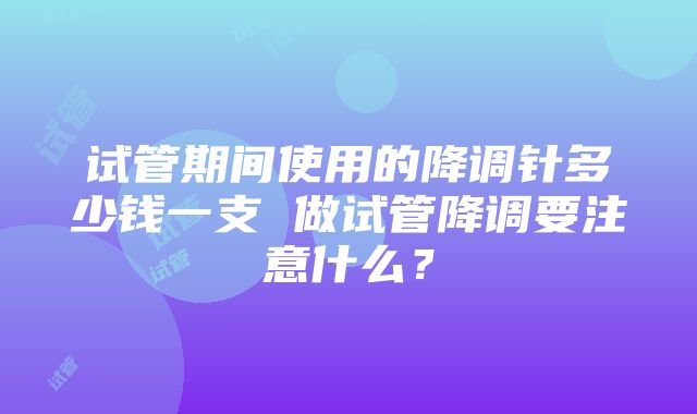 试管期间使用的降调针多少钱一支 做试管降调要注意什么？