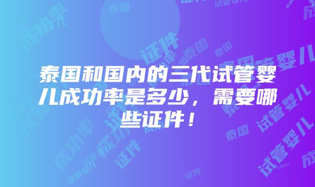 泰国和国内的三代试管婴儿成功率是多少，需要哪些证件！