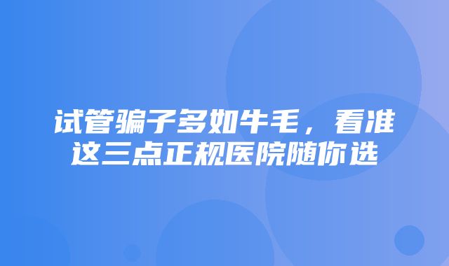 试管骗子多如牛毛，看准这三点正规医院随你选