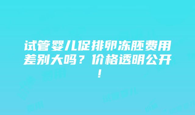 试管婴儿促排卵冻胚费用差别大吗？价格透明公开！