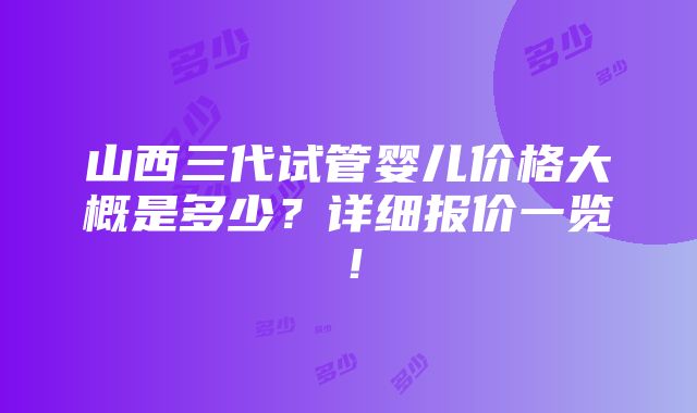 山西三代试管婴儿价格大概是多少？详细报价一览！