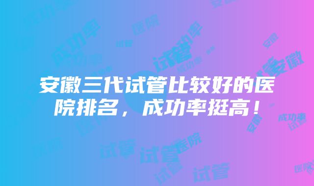 安徽三代试管比较好的医院排名，成功率挺高！