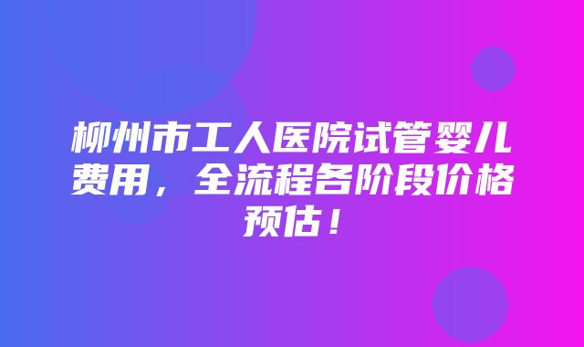 柳州市工人医院试管婴儿费用，全流程各阶段价格预估！